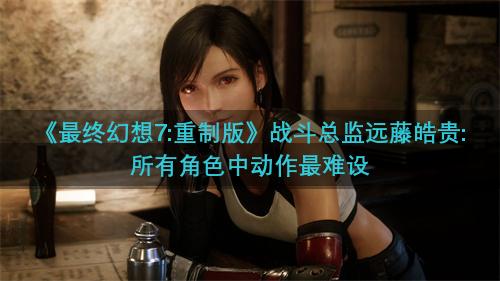 《最终幻想7:重制版》战斗总监远藤皓贵:所有角色中动作最难设